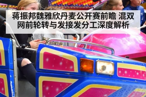 蒋振邦魏雅欣丹麦公开赛前瞻 混双网前轮转与发接发分工深度解析