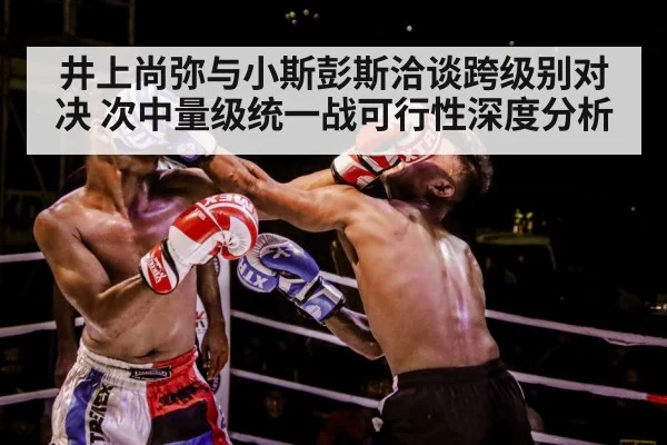 井上尚弥与小斯彭斯洽谈跨级别对决 次中量级统一战可行性深度分析