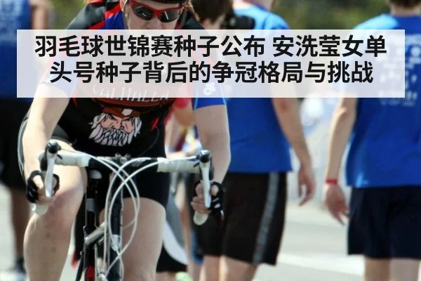 羽毛球世锦赛种子公布 安洗莹女单头号种子背后的争冠格局与挑战